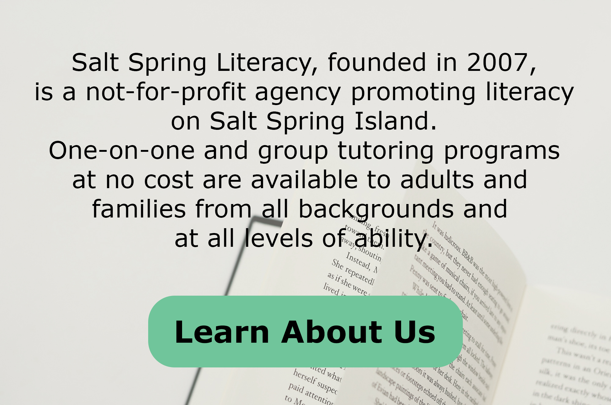 Salt Spring Literacy, founded in 2007, is a not-for-profit agency promoting literacy on Salt Spring Island. One-on-one and group tutoring programs at no cost are available to adults and families from all backgrounds and at all levels of ability. *Button* Learn About Us